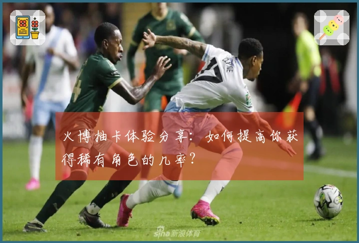 火博抽卡体验分享：如何提高你获得稀有角色的几率？