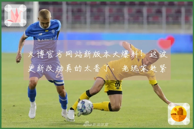 火博官方网站新版本大爆料！这波更新改动真的太香了，老玩家赶紧来看看！