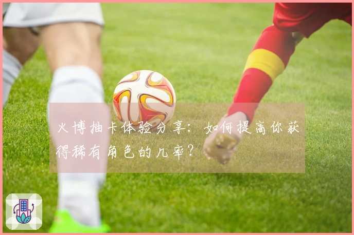 火博抽卡体验分享：如何提高你获得稀有角色的几率？